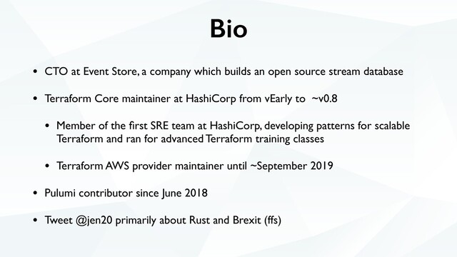 Bio
• CTO at Event Store, a company which builds an open source stream database
• Terraform Core maintainer at HashiCorp from vEarly to ~v0.8
• Member of the ﬁrst SRE team at HashiCorp, developing patterns for scalable
Terraform and ran for advanced Terraform training classes
• Terraform AWS provider maintainer until ~September 2019
• Pulumi contributor since June 2018
• Tweet @jen20 primarily about Rust and Brexit (ffs)
