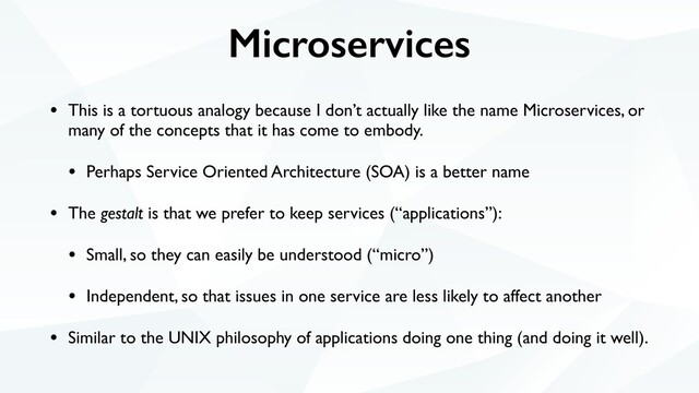 Microservices
• This is a tortuous analogy because I don’t actually like the name Microservices, or
many of the concepts that it has come to embody.
• Perhaps Service Oriented Architecture (SOA) is a better name
• The gestalt is that we prefer to keep services (“applications”):
• Small, so they can easily be understood (“micro”)
• Independent, so that issues in one service are less likely to affect another
• Similar to the UNIX philosophy of applications doing one thing (and doing it well).
