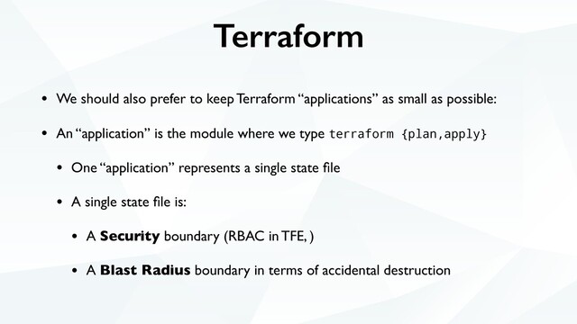 Terraform
• We should also prefer to keep Terraform “applications” as small as possible:
• An “application” is the module where we type terraform {plan,apply}
• One “application” represents a single state ﬁle
• A single state ﬁle is:
• A Security boundary (RBAC in TFE, )
• A Blast Radius boundary in terms of accidental destruction

