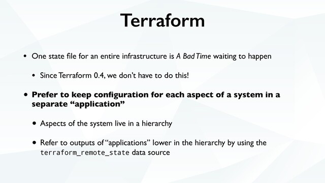 Terraform
• One state ﬁle for an entire infrastructure is A Bad Time waiting to happen
• Since Terraform 0.4, we don’t have to do this!
• Prefer to keep conﬁguration for each aspect of a system in a
separate “application”
• Aspects of the system live in a hierarchy
• Refer to outputs of “applications” lower in the hierarchy by using the
terraform_remote_state data source
