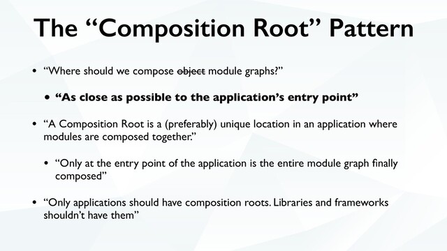 The “Composition Root” Pattern
• “Where should we compose object module graphs?”
• “As close as possible to the application’s entry point”
• “A Composition Root is a (preferably) unique location in an application where
modules are composed together.”
• “Only at the entry point of the application is the entire module graph ﬁnally
composed”
• “Only applications should have composition roots. Libraries and frameworks
shouldn’t have them”
