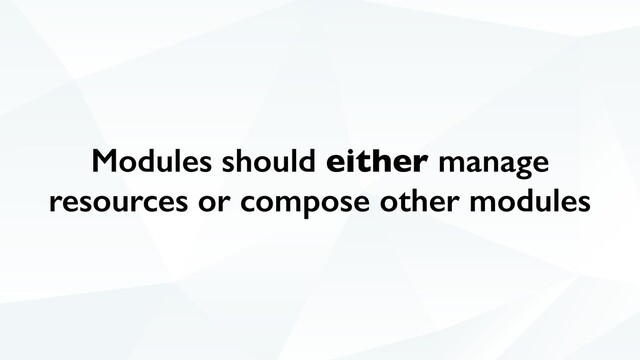 Modules should either manage
resources or compose other modules
