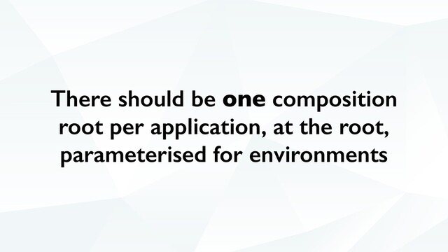 There should be one composition
root per application, at the root,
parameterised for environments
