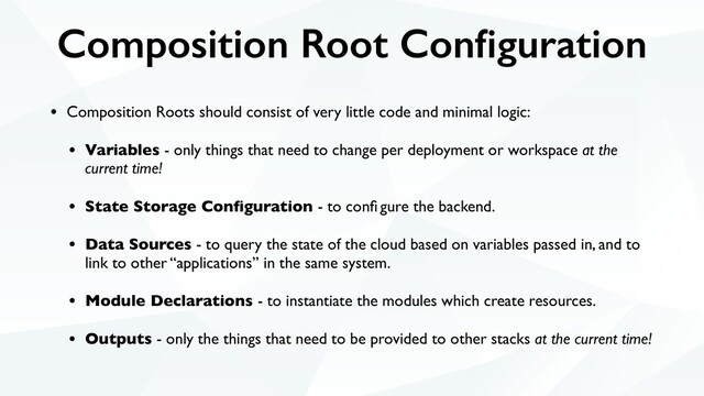 Composition Root Conﬁguration
• Composition Roots should consist of very little code and minimal logic:
• Variables - only things that need to change per deployment or workspace at the
current time!
• State Storage Conﬁguration - to conﬁ gure the backend.
• Data Sources - to query the state of the cloud based on variables passed in, and to
link to other “applications” in the same system.
• Module Declarations - to instantiate the modules which create resources.
• Outputs - only the things that need to be provided to other stacks at the current time!

