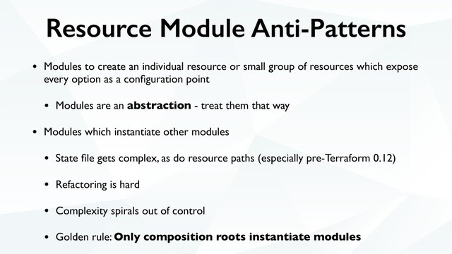 Resource Module Anti-Patterns
• Modules to create an individual resource or small group of resources which expose
every option as a conﬁguration point
• Modules are an abstraction - treat them that way
• Modules which instantiate other modules
• State ﬁle gets complex, as do resource paths (especially pre-Terraform 0.12)
• Refactoring is hard
• Complexity spirals out of control
• Golden rule: Only composition roots instantiate modules
