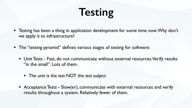 Testing
• Testing has been a thing in application development for some time now. Why don’t
we apply it to infrastructure?
• The “testing pyramid” deﬁnes various stages of testing for software:
• Unit Tests - Fast, do not communicate without external resources. Verify results
“in the small”. Lots of them.
• The unit is the test NOT the test subject.
• Acceptance Tests - Slow(er), communicate with external resources and verify
results throughout a system. Relatively fewer of them.
