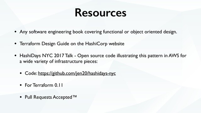 Resources
• Any software engineering book covering functional or object oriented design.
• Terraform Design Guide on the HashiCorp website
• HashiDays NYC 2017 Talk - Open source code illustrating this pattern in AWS for
a wide variety of infrastructure pieces:
• Code: https://github.com/jen20/hashidays-nyc
• For Terraform 0.11
• Pull Requests Accepted™
