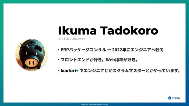 Ikuma Tadokoro
・ でエンジニアとかスクラムマスターとかやっています。
koufuri+
・フロントエンドが好き。Web標準が好き。
・ERPパッケージコンサル → 2022年にエンジニアへ転向
ネット上ではikuma-t
Copyright © 2023 enpay. All rights reserved.
