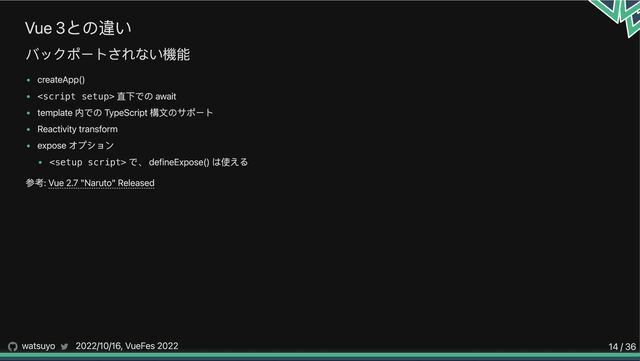 Vue 3との違い
バックポートされない機能
createApp()

直下での await
template 内での TypeScript 構文のサポート
Reactivity transform
expose オプション
<setup script>
で、 defineExpose() は使える
参考: Vue 2.7 "Naruto" Released
watsuyo 2022/10/16, VueFes 2022 14 / 36
