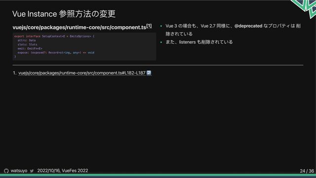 Vue Instance 参照方法の変更
vuejs/core/packages/runtime-core/src/component.ts Vue 3 の場合も、Vue 2.7 同様に、@deprecated なプロパティは 削
除されている
また、listeners も削除されている
1. vuejs/core/packages/runtime-core/src/component.ts#L182-L187↩︎
[1]
export interface SetupContext {

attrs: Data

slots: Slots

emit: EmitFn

expose: (exposed?: Record) => void

}
watsuyo 2022/10/16, VueFes 2022 24 / 36

