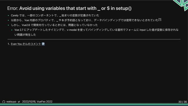 Error: Avoid using variables that start with _ or $ in setup()
Carely では、一部のコンポーネントで、_ 始まりの変数が定義されていた
以前から、Vue 内部のプロパティで、_ や $ が予約語となっており、データバインディングでは使用できないとされていた
しかし、Vue2.6 で開発を行っているときには、問題となっていなかった
Vue 2.7 にアップデートしたタイミングで、v-modal を使ってバインディングしている箇所でフォームに input した値が変数に保存されな
い問題が発生した
1. Evan You さんのコメント↩︎
[1]
watsuyo 2022/10/16, VueFes 2022 30 / 36
