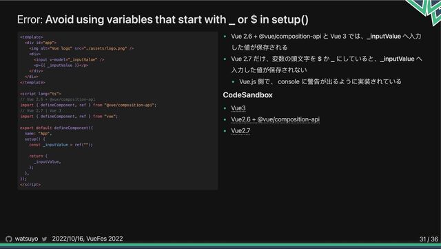 Error: Avoid using variables that start with _ or $ in setup()
Vue 2.6 + @vue/composition-api と Vue 3 では、_inputValue へ入力
した値が保存される
Vue 2.7 だけ、変数の頭文字を $ か _ にしていると、_inputValue へ
入力した値が保存されない
Vue.js 側で、 console に警告が出るように実装されている
CodeSandbox
Vue3
Vue2.6 + @vue/composition-api
Vue2.7


<div>

<img alt="Vue logo" src="./assets/logo.png">

<div>



<p>{{ _inputValue }}</p>

</div>

</div>





// Vue 2.6 + @vue/composition-api

import { defineComponent, ref } from "@vue/composition-api";

// Vue 2.7 | Vue 3

import { defineComponent, ref } from "vue";

export default defineComponent({

name: "App",

setup() {

const _inputValue = ref("");

return {

_inputValue,

};

},

});


watsuyo 2022/10/16, VueFes 2022 31 / 36
