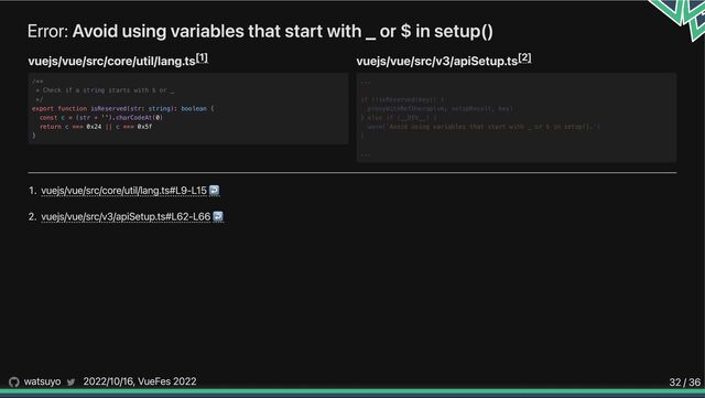 Error: Avoid using variables that start with _ or $ in setup()
vuejs/vue/src/core/util/lang.ts vuejs/vue/src/v3/apiSetup.ts
1. vuejs/vue/src/core/util/lang.ts#L9-L15↩︎
2. vuejs/vue/src/v3/apiSetup.ts#L62-L66↩︎
[1]
/**

* Check if a string starts with $ or _

*/

export function isReserved(str: string): boolean {

const c = (str + '').charCodeAt(0)

return c === 0x24 || c === 0x5f

}
[2]












...
if (!isReserved(key)) {
proxyWithRefUnwrap(vm, setupResult, key)
} else if (__DEV__) {
warn(`Avoid using variables that start with _ or $ in setup().`)
}
...
watsuyo 2022/10/16, VueFes 2022 32 / 36

