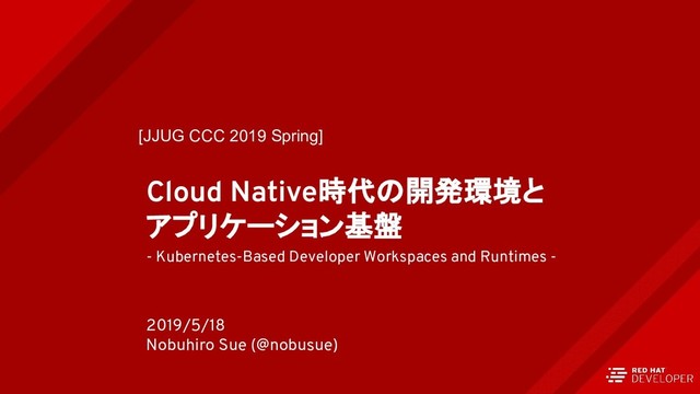 Cloud Native時代の開発環境と
アプリケーション基盤
- Kubernetes-Based Developer Workspaces and Runtimes -
2019/5/18
Nobuhiro Sue (@nobusue)
[JJUG CCC 2019 Spring]
