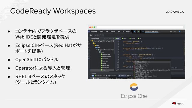 CodeReady Workspaces
● コンテナ内でブラウザベースの
Web IDEと開発環境を提供
● Eclipse Cheベース(Red Hatがサ
ポートを提供)
● OpenShiftにバンドル
● Operatorによる導入と管理
● RHEL 8ベースのスタック
(ツールとランタイム)
2019/2/5 GA
