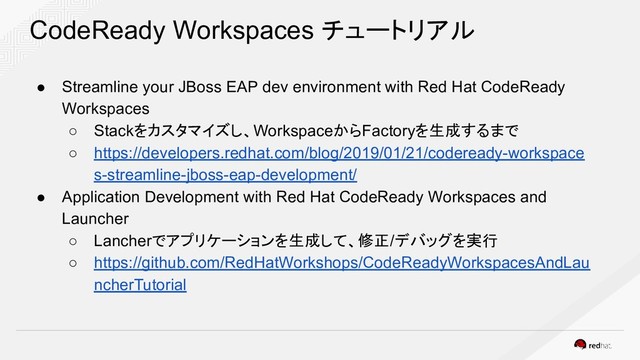 CodeReady Workspaces チュートリアル
● Streamline your JBoss EAP dev environment with Red Hat CodeReady
Workspaces
○ Stackをカスタマイズし、WorkspaceからFactoryを生成するまで
○ https://developers.redhat.com/blog/2019/01/21/codeready-workspace
s-streamline-jboss-eap-development/
● Application Development with Red Hat CodeReady Workspaces and
Launcher
○ Lancherでアプリケーションを生成して、修正/デバッグを実行
○ https://github.com/RedHatWorkshops/CodeReadyWorkspacesAndLau
ncherTutorial
