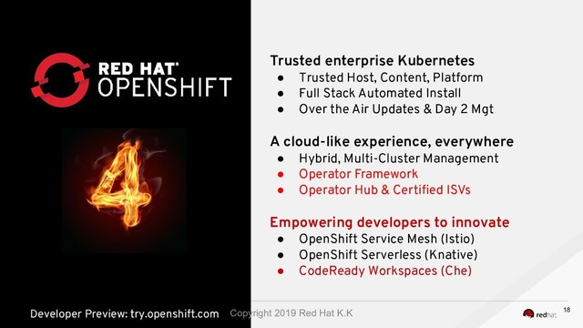 Trusted enterprise Kubernetes
● Trusted Host, Content, Platform
● Full Stack Automated Install
● Over the Air Updates & Day 2 Mgt
A cloud-like experience, everywhere
● Hybrid, Multi-Cluster Management
● Operator Framework
● Operator Hub & Certiﬁed ISVs
Empowering developers to innovate
● OpenShift Service Mesh (Istio)
● OpenShift Serverless (Knative)
● CodeReady Workspaces (Che)
Developer Preview: try.openshift.com 18
Copyright 2019 Red Hat K.K
