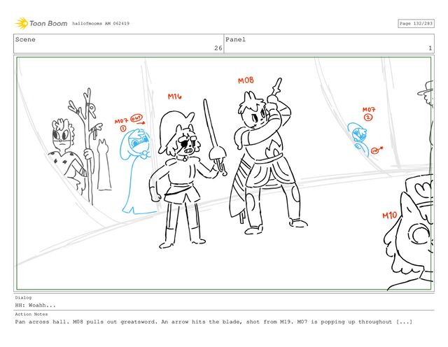 Scene
26
Panel
1
Dialog
HH: Woahh...
Action Notes
Pan across hall. M08 pulls out greatsword. An arrow hits the blade, shot from M19. M07 is popping up throughout [...]
hallofmooms AM 062419 Page 132/283
