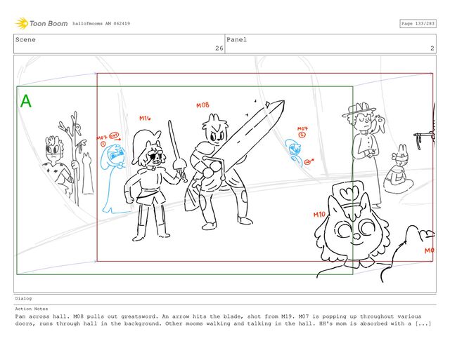 Scene
26
Panel
2
Dialog
Action Notes
Pan across hall. M08 pulls out greatsword. An arrow hits the blade, shot from M19. M07 is popping up throughout various
doors, runs through hall in the background. Other mooms walking and talking in the hall. HH's mom is absorbed with a [...]
hallofmooms AM 062419 Page 133/283
