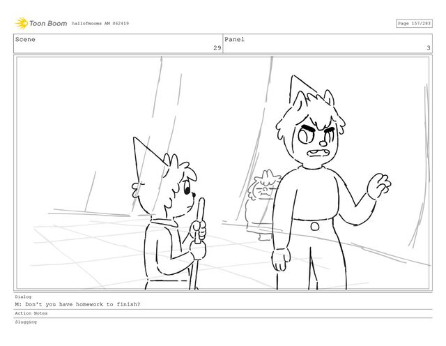 Scene
29
Panel
3
Dialog
M: Don't you have homework to finish?
Action Notes
Slugging
hallofmooms AM 062419 Page 157/283
