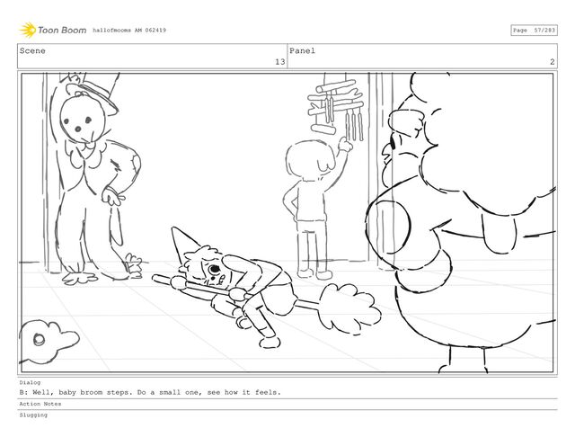 Scene
13
Panel
2
Dialog
B: Well, baby broom steps. Do a small one, see how it feels.
Action Notes
Slugging
hallofmooms AM 062419 Page 57/283
