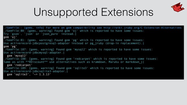 Unsupported Extensions
./Gemfile:: [gems, info] For more on gem compatibility see http://wiki.jruby.org/C-Extension-Alternatives
./Gemfile:80: [gems, warning] Found gem 'oj' which is reported to have some issues:
Try `gson`, `json` or `json_pure` instead.|
gem 'oj'
./Gemfile:81: [gems, warning] Found gem 'pg' which is reported to have some issues:
Use activerecord-jdbcpostgresql-adapter instead or pg_jruby (drop-in replacement).|
gem 'pg'
./Gemfile:187: [gems, warning] Found gem 'mysql2' which is reported to have some issues:
Use activerecord-jdbcmysql-adapter.|
gem 'mysql2'
./Gemfile:188: [gems, warning] Found gem 'redcarpet' which is reported to have some issues:
Same as with **RDiscount** use alternatives such as kramdown, Maruku or markdown_j|
gem 'redcarpet'
./Gemfile:189: [gems, warning] Found gem 'sqlite3' which is reported to have some issues:
Use activerecord-jdbcsqlite3-adapter.|
gem 'sqlite3', '~> 1.3.13'
