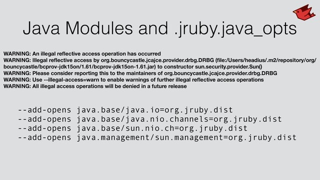 Java Modules and .jruby.java_opts
WARNING: An illegal reﬂective access operation has occurred
WARNING: Illegal reﬂective access by org.bouncycastle.jcajce.provider.drbg.DRBG (ﬁle:/Users/headius/.m2/repository/org/
bouncycastle/bcprov-jdk15on/1.61/bcprov-jdk15on-1.61.jar) to constructor sun.security.provider.Sun()
WARNING: Please consider reporting this to the maintainers of org.bouncycastle.jcajce.provider.drbg.DRBG
WARNING: Use --illegal-access=warn to enable warnings of further illegal reﬂective access operations
WARNING: All illegal access operations will be denied in a future release
--add-opens java.base/java.io=org.jruby.dist
--add-opens java.base/java.nio.channels=org.jruby.dist
--add-opens java.base/sun.nio.ch=org.jruby.dist
--add-opens java.management/sun.management=org.jruby.dist
