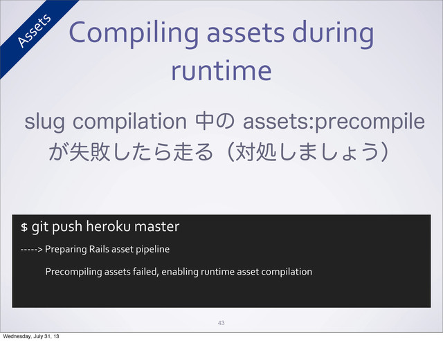 Compiling	  assets	  during
runtime
43
TMVHDPNQJMBUJPOதͷBTTFUTQSFDPNQJMF
͕ࣦഊͨ͠Β૸Δʢରॲ͠·͠ΐ͏ʣ
$	  git	  push	  heroku	  master
-­‐-­‐-­‐-­‐-­‐>	  Preparing	  Rails	  asset	  pipeline
	  	  	  	  	  	  	  	  	  	  	  	  Precompiling	  assets	  failed,	  enabling	  runtime	  asset	  compilation
Assets
Wednesday, July 31, 13
