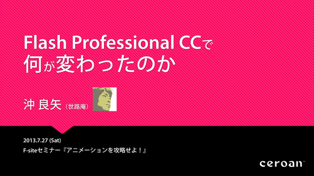 Flash Professional CCで
何が
変わったのか
沖 良矢（世路庵）
2013.7.27 (Sat)
F-siteセミナー『アニメーションを攻略せよ！』
