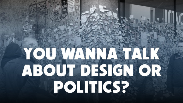 YOU WANNA TALK
ABOUT DESIGN OR
POLITICS?
