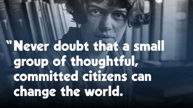 “Never doubt that a small
group of thoughtful,
committed citizens can
change the world.
