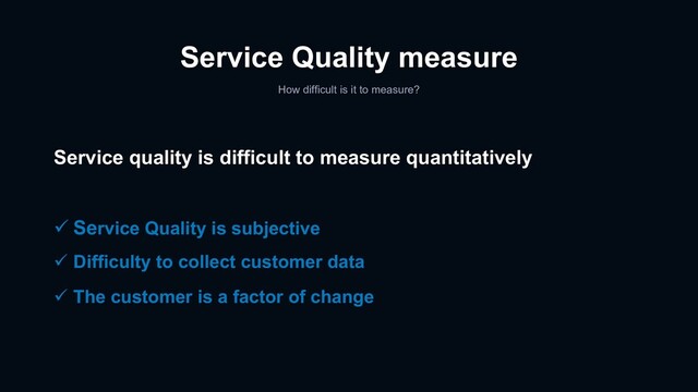 Service Quality measure
How difficult is it to measure?
Service quality is difficult to measure quantitatively
ü Service Quality is subjective
ü Difficulty to collect customer data
ü The customer is a factor of change

