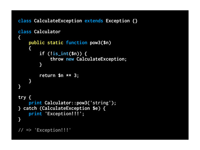 class CalculateException extends Exception {}
class Calculator
{
public static function pow3($n)
{
if (!is_int($n)) {
throw new CalculateException;
}
return $n ** 3;
}
}
try {
print Calculator::pow3('string');
} catch (CalculateException $e) {
print 'Exception!!!';
}
// => 'Exception!!!'

