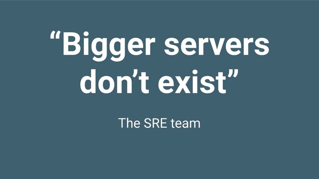 “Bigger servers
don’t exist”
The SRE team
