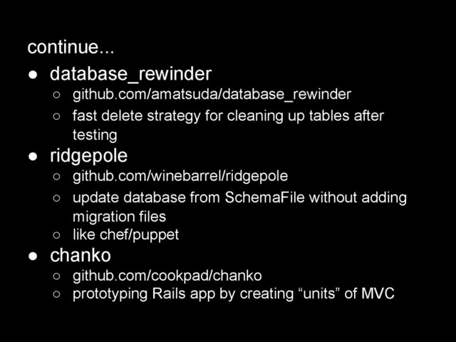 continue...
● database_rewinder
○ github.com/amatsuda/database_rewinder
○ fast delete strategy for cleaning up tables after
testing
● ridgepole
○ github.com/winebarrel/ridgepole
○ update database from SchemaFile without adding
migration files
○ like chef/puppet
● chanko
○ github.com/cookpad/chanko
○ prototyping Rails app by creating “units” of MVC
