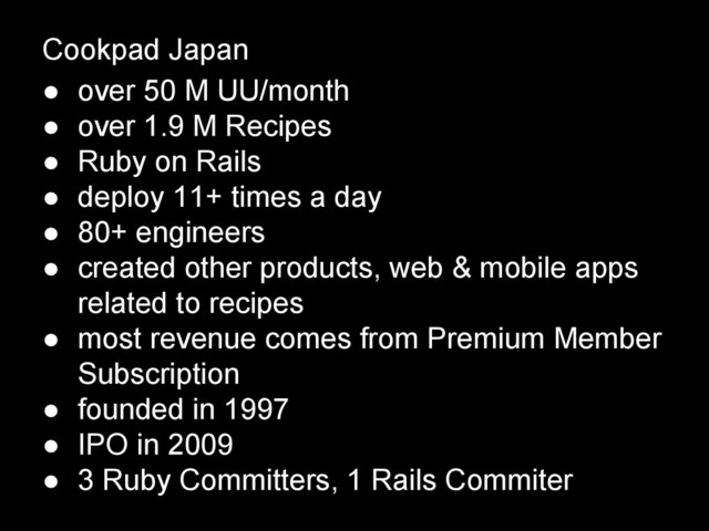 Cookpad Japan
● over 50 M UU/month
● over 1.9 M Recipes
● Ruby on Rails
● deploy 11+ times a day
● 80+ engineers
● created other products, web & mobile apps
related to recipes
● most revenue comes from Premium Member
Subscription
● founded in 1997
● IPO in 2009
● 3 Ruby Committers, 1 Rails Commiter
