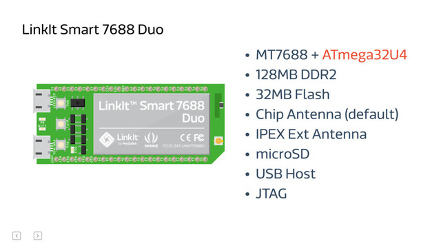 • MT7688 + ATmega32U4
• 128MB DDR2
• 32MB Flash
• Chip Antenna (default)
• IPEX Ext Antenna
• microSD
• USB Host
• JTAG
LinkIt Smart 7688 Duo
