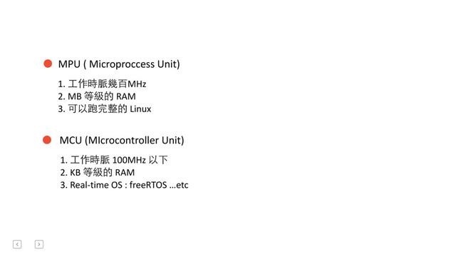 MPU	  (	  Microproccess	  Unit)
MCU	  (MIcrocontroller	  Unit)
1.	  ⼯工作時脈幾百MHz	  
2.	  MB	  等級的	  RAM	  
3.	  可以跑完整的	  Linux	  
1.	  ⼯工作時脈	  100MHz	  以下	  
2.	  KB	  等級的	  RAM	  	  
3.	  Real-­‐time	  OS	  :	  freeRTOS	  …etc	  

