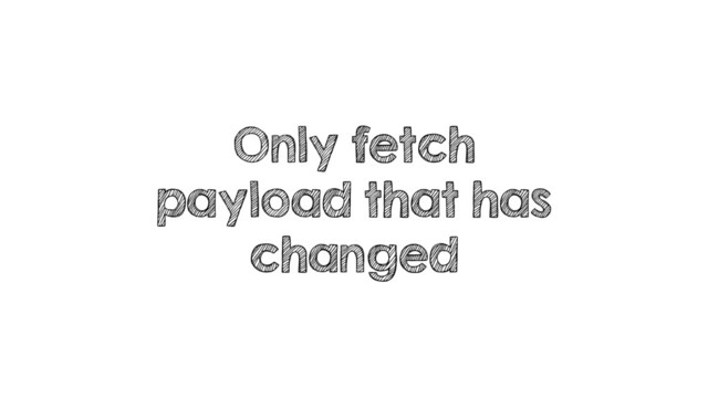 Only fetch
payload that has
changed

