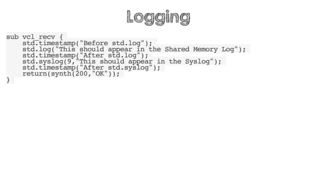 sub vcl_recv {
std.timestamp("Before std.log");
std.log("This should appear in the Shared Memory Log");
std.timestamp("After std.log");
std.syslog(9,"This should appear in the Syslog");
std.timestamp("After std.syslog");
return(synth(200,"OK"));
}
Logging
