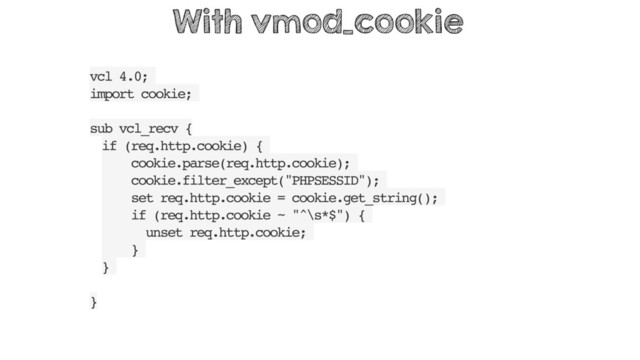 vcl 4.0;
import cookie;
sub vcl_recv {
if (req.http.cookie) {
cookie.parse(req.http.cookie);
cookie.filter_except("PHPSESSID");
set req.http.cookie = cookie.get_string();
if (req.http.cookie ~ "^\s*$") {
unset req.http.cookie;
}
}
}
With vmod_cookie
