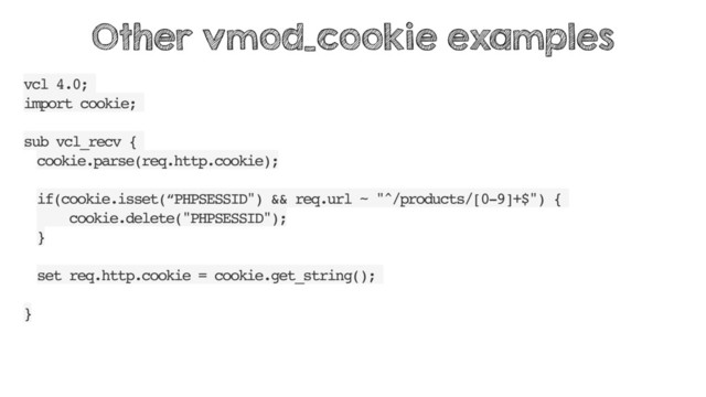 vcl 4.0;
import cookie;
sub vcl_recv {
cookie.parse(req.http.cookie);
if(cookie.isset(“PHPSESSID") && req.url ~ "^/products/[0-9]+$") {
cookie.delete("PHPSESSID");
}
set req.http.cookie = cookie.get_string();
}
Other vmod_cookie examples
