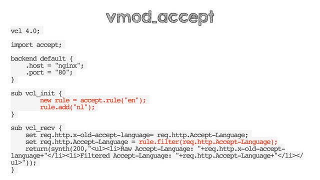 vcl 4.0;
import accept;
backend default {
.host = "nginx";
.port = "80";
}
sub vcl_init {
new rule = accept.rule("en");
rule.add("nl");
}
sub vcl_recv {
set req.http.x-old-accept-language= req.http.Accept-Language;
set req.http.Accept-Language = rule.filter(req.http.Accept-Language);
return(synth(200,"<ul>
<li>Raw Accept-Language: "+req.http.x-old-accept-
language+"</li>
<li>Filtered Accept-Language: "+req.http.Accept-Language+"</li>
ul>"));
}
vmod_accept
</ul>