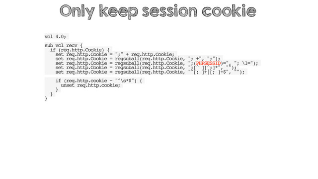 vcl 4.0;
sub vcl_recv {
if (req.http.Cookie) {
set req.http.Cookie = ";" + req.http.Cookie;
set req.http.Cookie = regsuball(req.http.Cookie, "; +", ";");
set req.http.Cookie = regsuball(req.http.Cookie, ";(PHPSESSID)=", "; \1=");
set req.http.Cookie = regsuball(req.http.Cookie, ";[^ ][^;]*", "");
set req.http.Cookie = regsuball(req.http.Cookie, "^[; ]+|[; ]+$", "");
if (req.http.cookie ~ "^\s*$") {
unset req.http.cookie;
}
}
}
Only keep session cookie
