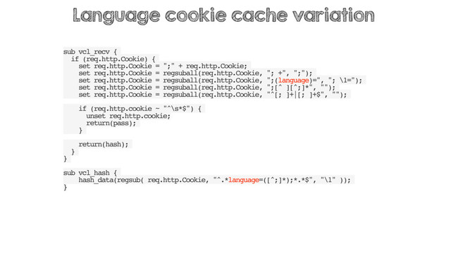sub vcl_recv {
if (req.http.Cookie) {
set req.http.Cookie = ";" + req.http.Cookie;
set req.http.Cookie = regsuball(req.http.Cookie, "; +", ";");
set req.http.Cookie = regsuball(req.http.Cookie, ";(language)=", "; \1=");
set req.http.Cookie = regsuball(req.http.Cookie, ";[^ ][^;]*", "");
set req.http.Cookie = regsuball(req.http.Cookie, "^[; ]+|[; ]+$", "");
if (req.http.cookie ~ "^\s*$") {
unset req.http.cookie;
return(pass);
}
return(hash);
}
}
sub vcl_hash {
hash_data(regsub( req.http.Cookie, "^.*language=([^;]*);*.*$", "\1" ));
}
Language cookie cache variation
