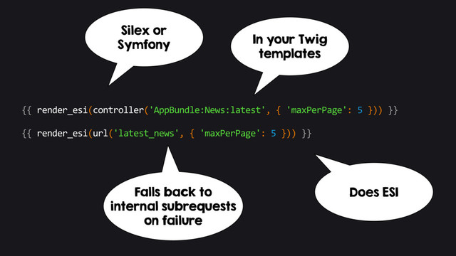 {{ render_esi(controller('AppBundle:News:latest', { 'maxPerPage': 5 })) }}
{{ render_esi(url('latest_news', { 'maxPerPage': 5 })) }}
In your Twig
templates
Silex or
Symfony
Falls back to
internal subrequests
on failure
Does ESI
