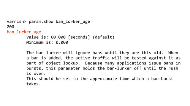 varnish> param.show ban_lurker_age
200
ban_lurker_age
Value is: 60.000 [seconds] (default)
Minimum is: 0.000
The ban lurker will ignore bans until they are this old. When
a ban is added, the active traffic will be tested against it as
part of object lookup. Because many applications issue bans in
bursts, this parameter holds the ban-lurker off until the rush
is over.
This should be set to the approximate time which a ban-burst
takes.
