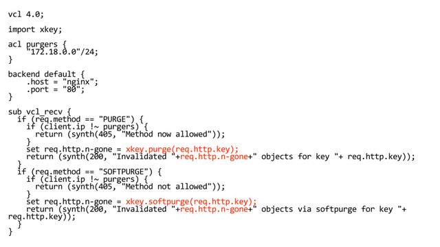 vcl 4.0;
import xkey;
acl purgers {
"172.18.0.0"/24;
}
backend default {
.host = "nginx";
.port = "80";
}
sub vcl_recv {
if (req.method == "PURGE") {
if (client.ip !~ purgers) {
return (synth(405, "Method now allowed"));
}
set req.http.n-gone = xkey.purge(req.http.key);
return (synth(200, "Invalidated "+req.http.n-gone+" objects for key "+ req.http.key));
}
if (req.method == "SOFTPURGE") {
if (client.ip !~ purgers) {
return (synth(405, "Method not allowed"));
}
set req.http.n-gone = xkey.softpurge(req.http.key);
return (synth(200, "Invalidated "+req.http.n-gone+" objects via softpurge for key "+
req.http.key));
}
}
