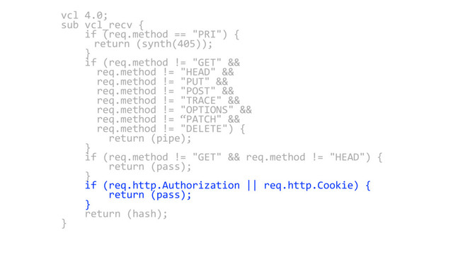 vcl 4.0;
sub vcl_recv {
if (req.method == "PRI") {
return (synth(405));
}
if (req.method != "GET" &&
req.method != "HEAD" &&
req.method != "PUT" &&
req.method != "POST" &&
req.method != "TRACE" &&
req.method != "OPTIONS" &&
req.method != “PATCH" &&
req.method != "DELETE") {
return (pipe);
}
if (req.method != "GET" && req.method != "HEAD") {
return (pass);
}
if (req.http.Authorization || req.http.Cookie) {
return (pass);
}
return (hash);
}
