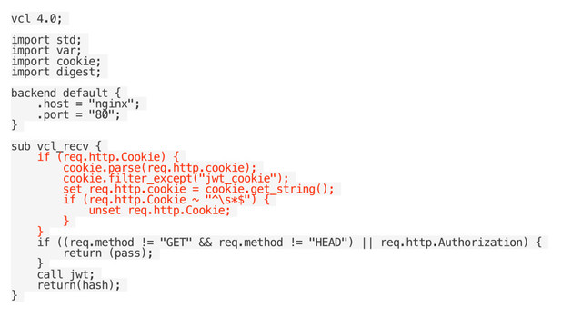 vcl 4.0;
import std;
import var;
import cookie;
import digest;
backend default {
.host = "nginx";
.port = "80";
}
sub vcl_recv {
if (req.http.Cookie) {
cookie.parse(req.http.cookie);
cookie.filter_except("jwt_cookie");
set req.http.cookie = cookie.get_string();
if (req.http.Cookie ~ "^\s*$") {
unset req.http.Cookie;
}
}
if ((req.method != "GET" && req.method != "HEAD") || req.http.Authorization) {
return (pass);
}
call jwt;
return(hash);
}
